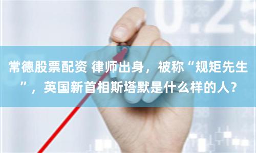 常德股票配资 律师出身，被称“规矩先生”，英国新首相斯塔默是什么样的人？