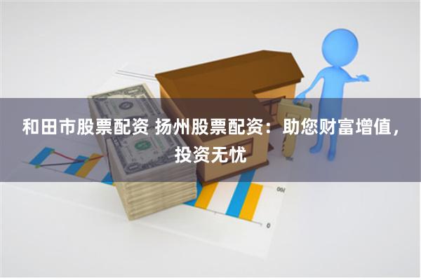 和田市股票配资 扬州股票配资：助您财富增值，投资无忧