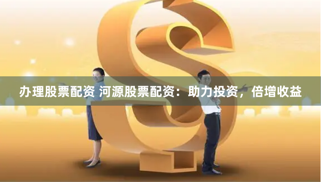 办理股票配资 河源股票配资：助力投资，倍增收益