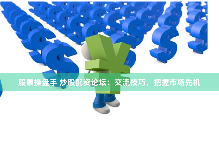 股票操盘手 炒股配资论坛：交流技巧，把握市场先机