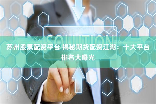 苏州股票配资平台 揭秘期货配资江湖：十大平台排名大曝光