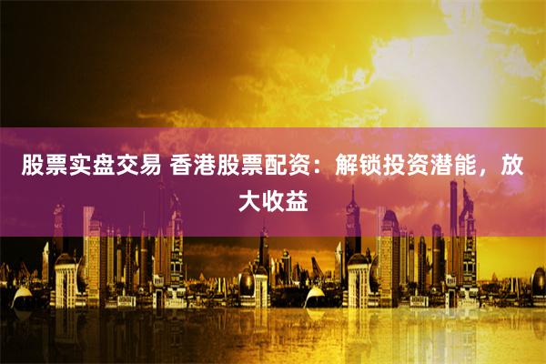 股票实盘交易 香港股票配资：解锁投资潜能，放大收益