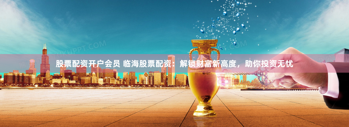 股票配资开户会员 临海股票配资：解锁财富新高度，助你投资无忧
