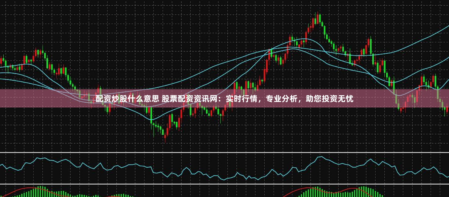 配资炒股什么意思 股票配资资讯网：实时行情，专业分析，助您投资无忧