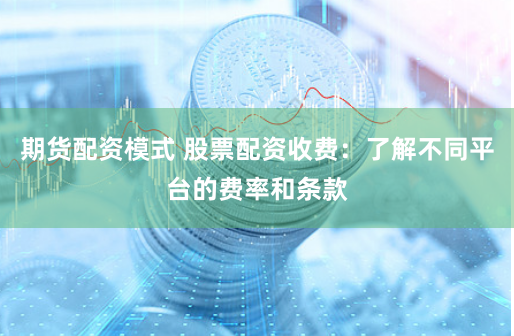 期货配资模式 股票配资收费：了解不同平台的费率和条款