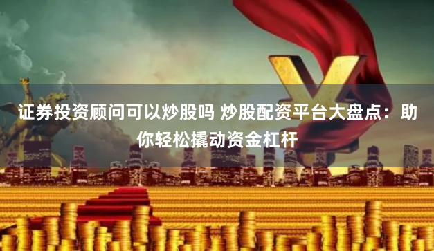 证券投资顾问可以炒股吗 炒股配资平台大盘点：助你轻松撬动资金杠杆