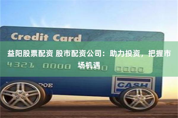 益阳股票配资 股市配资公司：助力投资，把握市场机遇