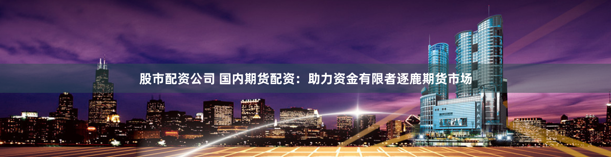股市配资公司 国内期货配资：助力资金有限者逐鹿期货市场