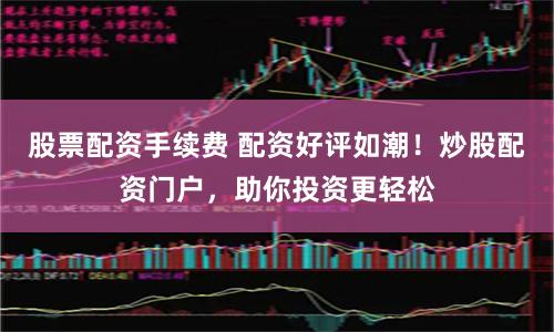 股票配资手续费 配资好评如潮！炒股配资门户，助你投资更轻松