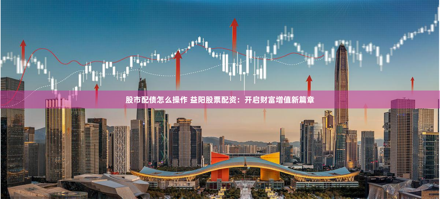 股市配债怎么操作 益阳股票配资：开启财富增值新篇章
